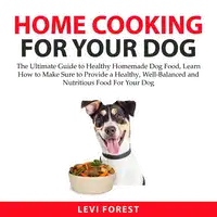 Home Cooking for Your Dog: The Ultimate Guide to Healthy Homemade Dog Food, Learn How to Make Sure to Provide a Healthy, Well-Balanced and Nutritious Food For Your Dog Audiobook by Levi Forest