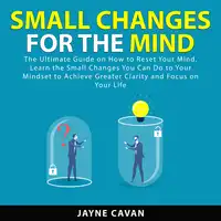 Small Changes for the Mind: The Ultimate Guide on How to Reset Your Mind, Learn the Small Changes You Can Do to Your Mindset to Achieve Greater Clarity and Focus on Your Life Audiobook by Jayne Cavan