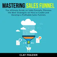 Mastering Sales Funnel: The Ultimate Guide on Sales Funnels, Discover the Best Strategies on How to Create and Develop a Profitable Sales Funnels Audiobook by Clay Frazier