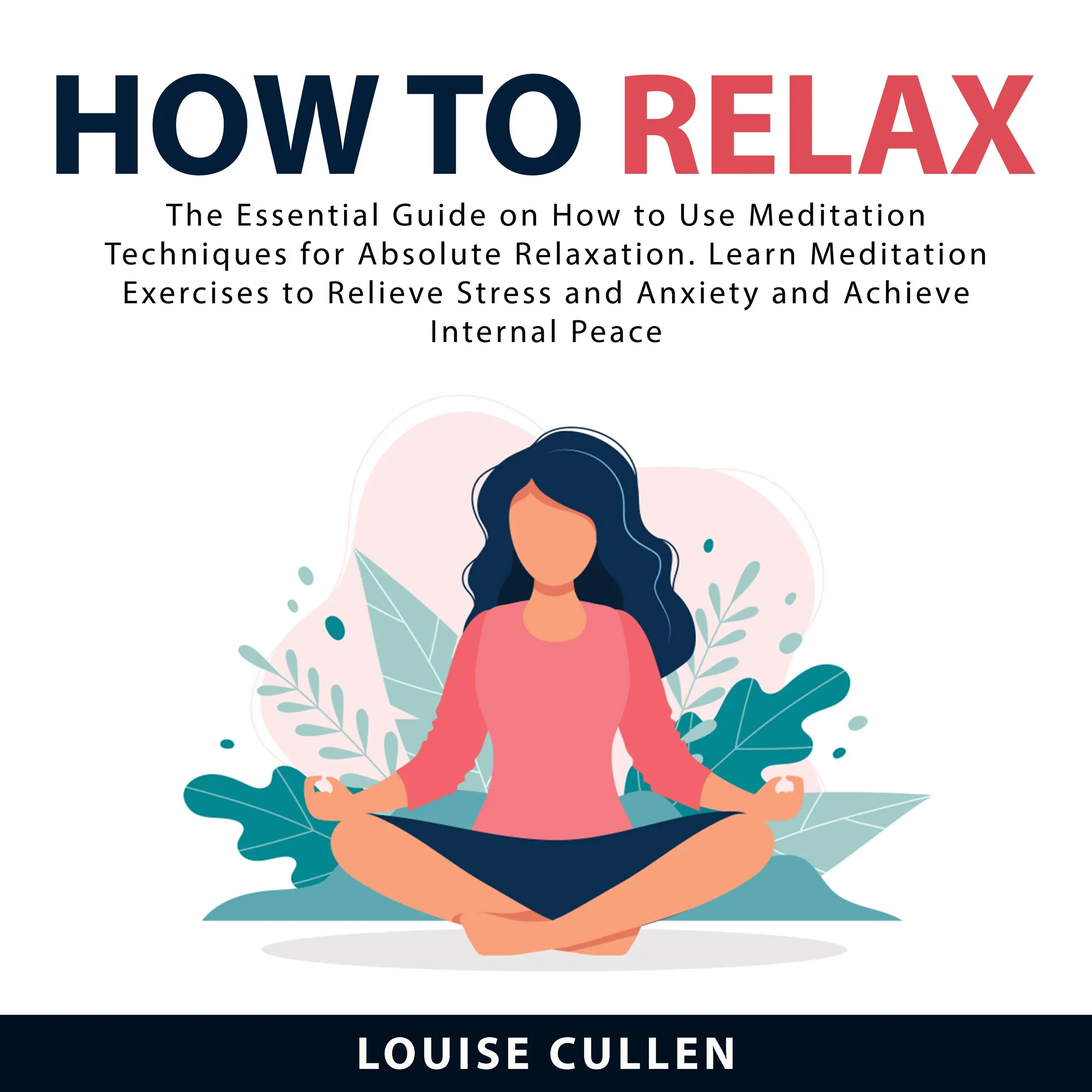 How to Relax: The Essential Guide on How to Use Meditation Techniques for Absolute Relaxation. Learn Meditation Exercises to Relieve Stress and Anxiety and Achieve Internal Peace by Louise Cullen