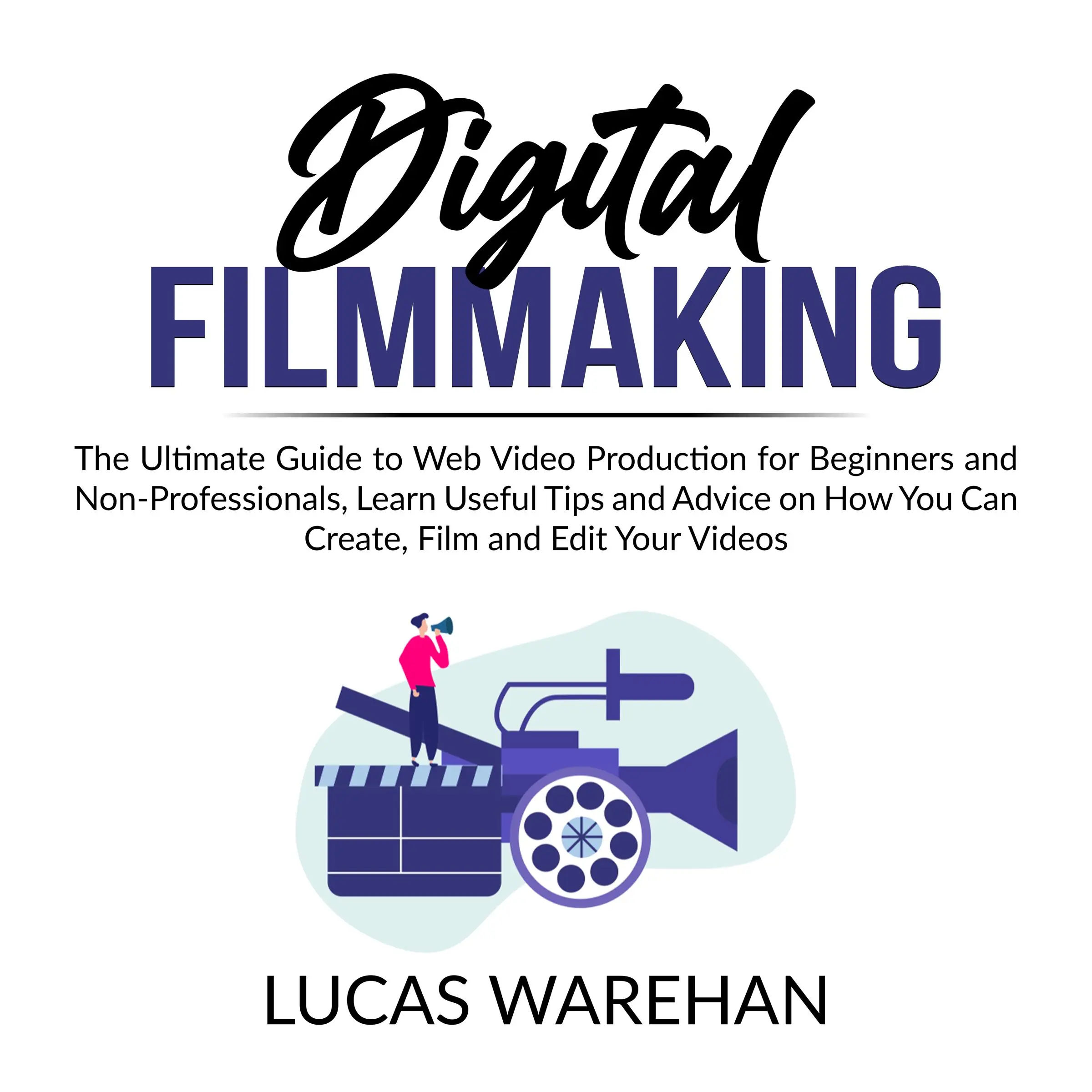 Digital Filmmaking: The Ultimate Guide to Web Video Production for Beginners and Non-Professionals, Learn Useful Tips and Advice on How You Can Create, Film and Edit Your Videos by Lucas Warehan