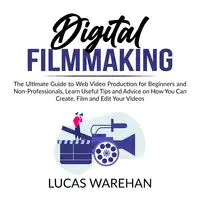 Digital Filmmaking: The Ultimate Guide to Web Video Production for Beginners and Non-Professionals, Learn Useful Tips and Advice on How You Can Create, Film and Edit Your Videos Audiobook by Lucas Warehan