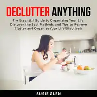 Declutter Anything: The Essential Guide to Organizing Your Life, Discover the Best Methods and Tips  to Remove Clutter and Organize Your Life Effectively Audiobook by Susie Glen