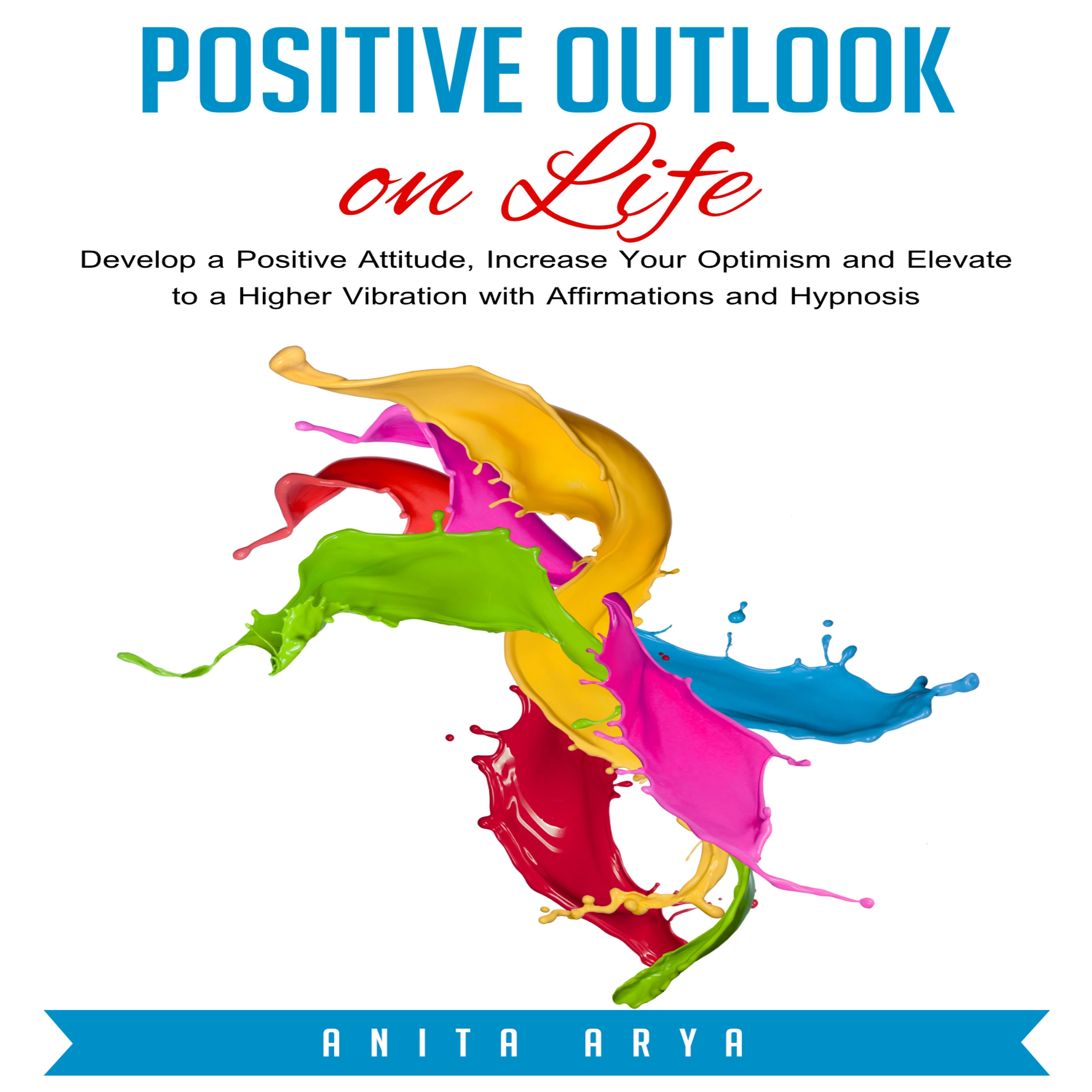 Positive Outlook on Life: Develop a Positive Attitude, Increase Your Optimism and Elevate to a Higher Vibration with Affirmations and Hypnosis by Anita Arya Audiobook