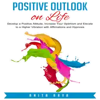 Positive Outlook on Life: Develop a Positive Attitude, Increase Your Optimism and Elevate to a Higher Vibration with Affirmations and Hypnosis Audiobook by Anita Arya