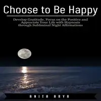 Choose to Be Happy: Develop Gratitude, Focus on the Positive and Appreciate Your Life with Hypnosis through Subliminal Night Affirmations Audiobook by Anita Arya