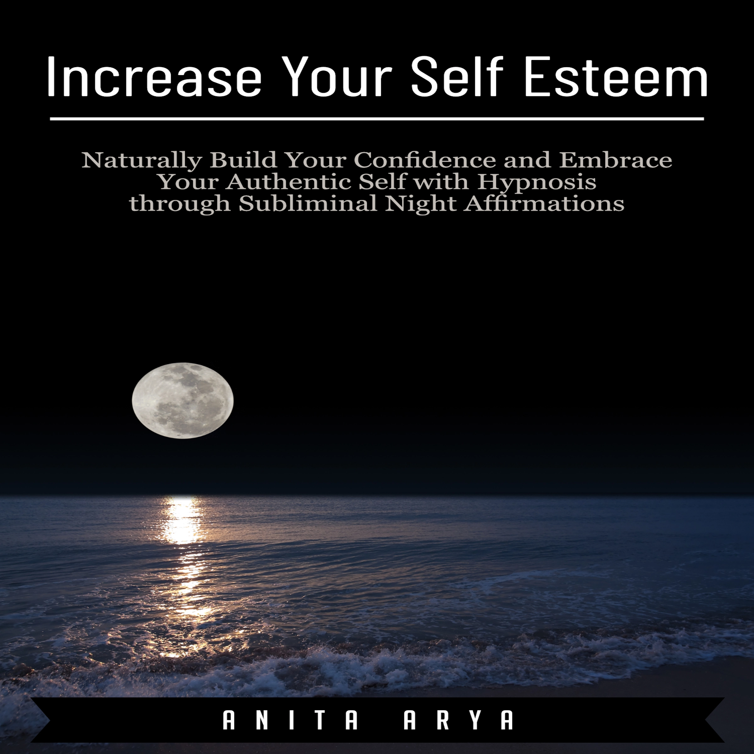 Increase Your Self Esteem: Naturally Build Your Confidence and Embrace Your Authentic Self with Hypnosis through Subliminal Night Affirmations by Anita Arya