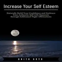 Increase Your Self Esteem: Naturally Build Your Confidence and Embrace Your Authentic Self with Hypnosis through Subliminal Night Affirmations Audiobook by Anita Arya