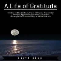 A Life of Gratitude: Embrace the Gifts in Your Life and Naturally Develop Appreciation with Hypnosis through Subliminal Night Affirmations Audiobook by Anita Arya