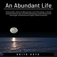 An Abundant Life: Naturally Attract Blessings and Develop a Deep Appreciation for Positive Energy with Hypnosis through Subliminal Night Affirmations Audiobook by Anita Arya