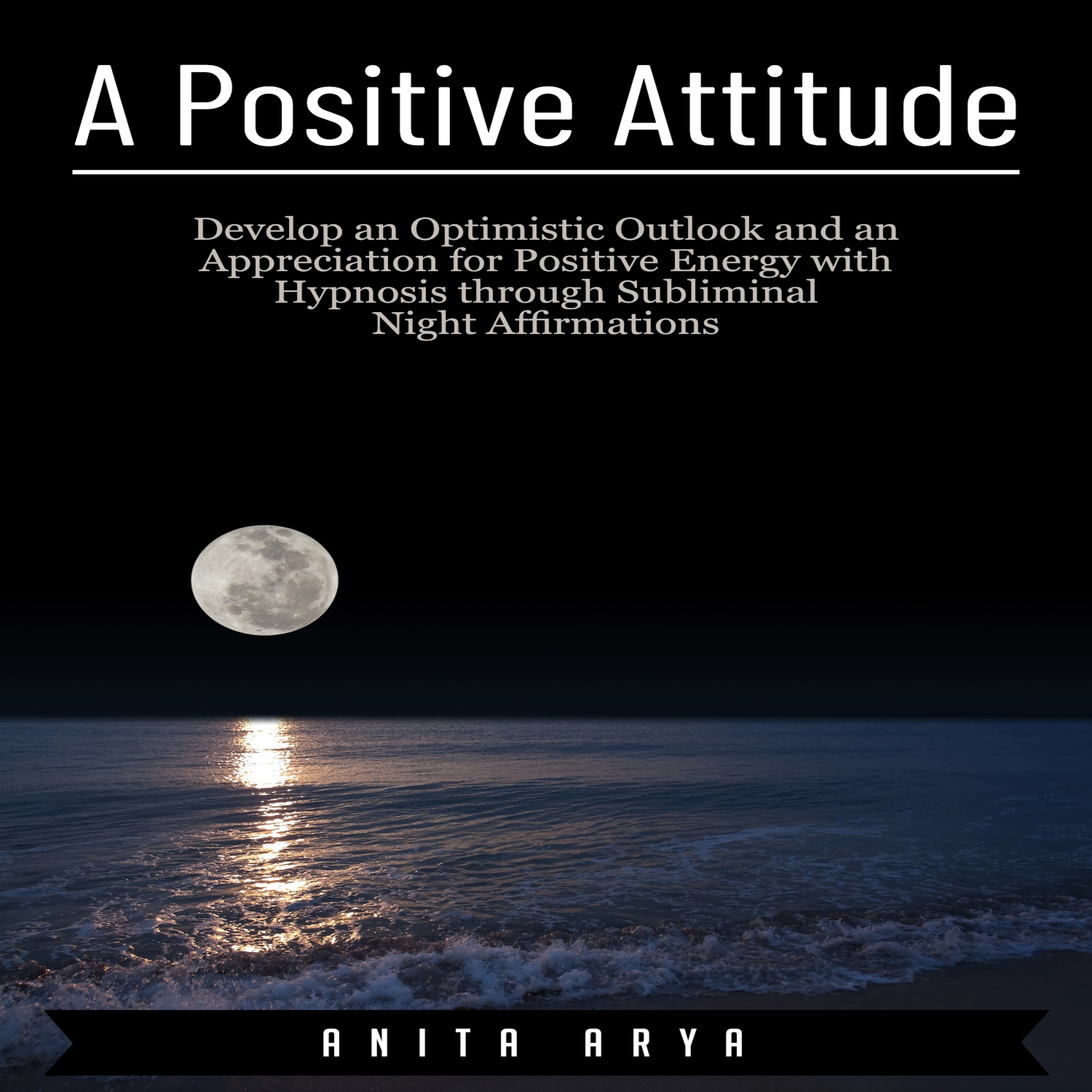 A Positive Attitude: Develop an Optimistic Outlook and an Appreciation for Positive Energy with Hypnosis through Subliminal Night Affirmations by Anita Arya