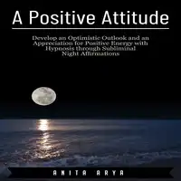 A Positive Attitude: Develop an Optimistic Outlook and an Appreciation for Positive Energy with Hypnosis through Subliminal Night Affirmations Audiobook by Anita Arya