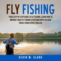 Fly Fishing: Your Step-By-Step Guide To Fly Fishing; Learn How to Improve Your Fly Fishing & Catching With Tips and Tricks from Expert Anglers Audiobook by Kevin M. Clark