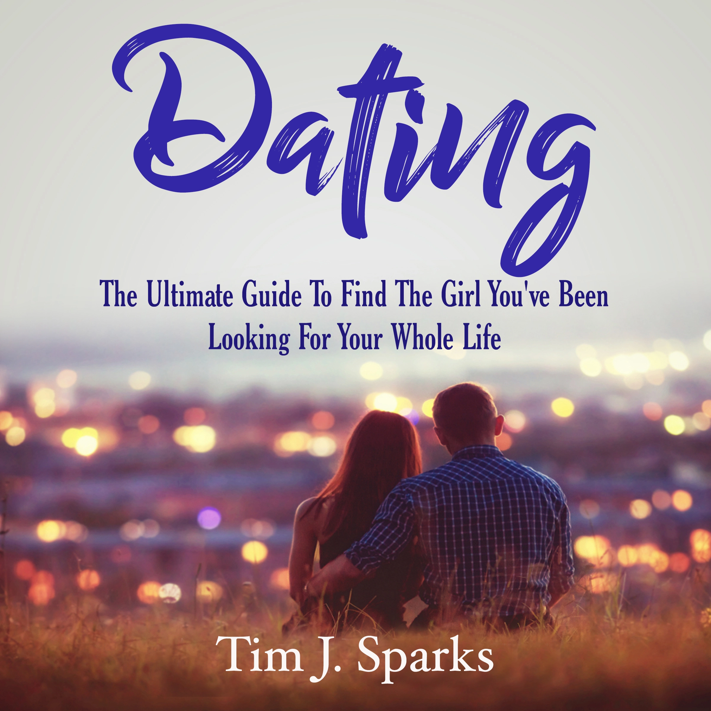 Dating: The Ultimate Guide To Find The Girl You've Been Looking For Your Whole Life by Tim J. Sparks