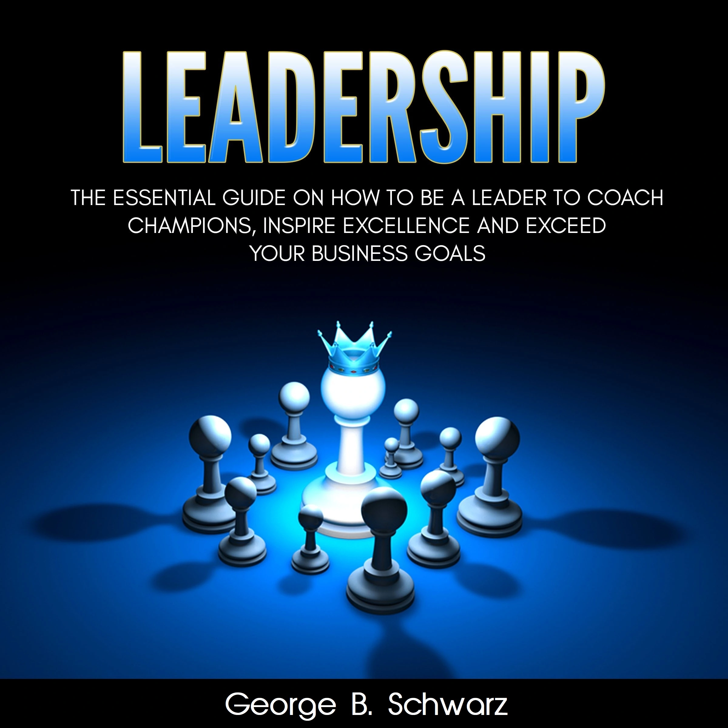 Leadership: The Essential Guide on How To Be A Leader to Coach Champions, Inspire Excellence and Exceed Your Business Goals by George B. Schwarz Audiobook