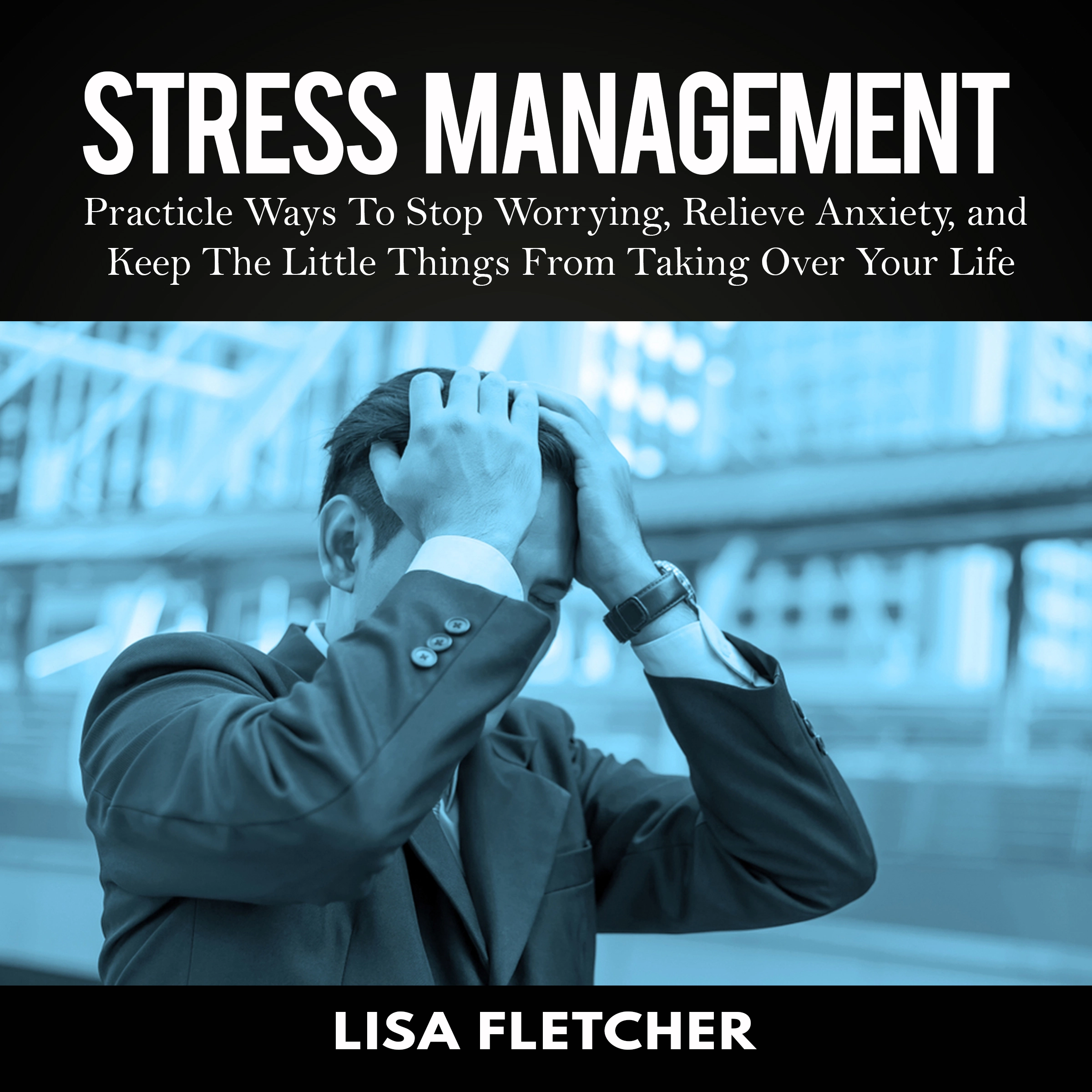 Stress Management: Practicle Ways To Stop Worrying, Relieve Anxiety, and Keep The Little Things From Taking Over Your Life by Lisa Fletcher