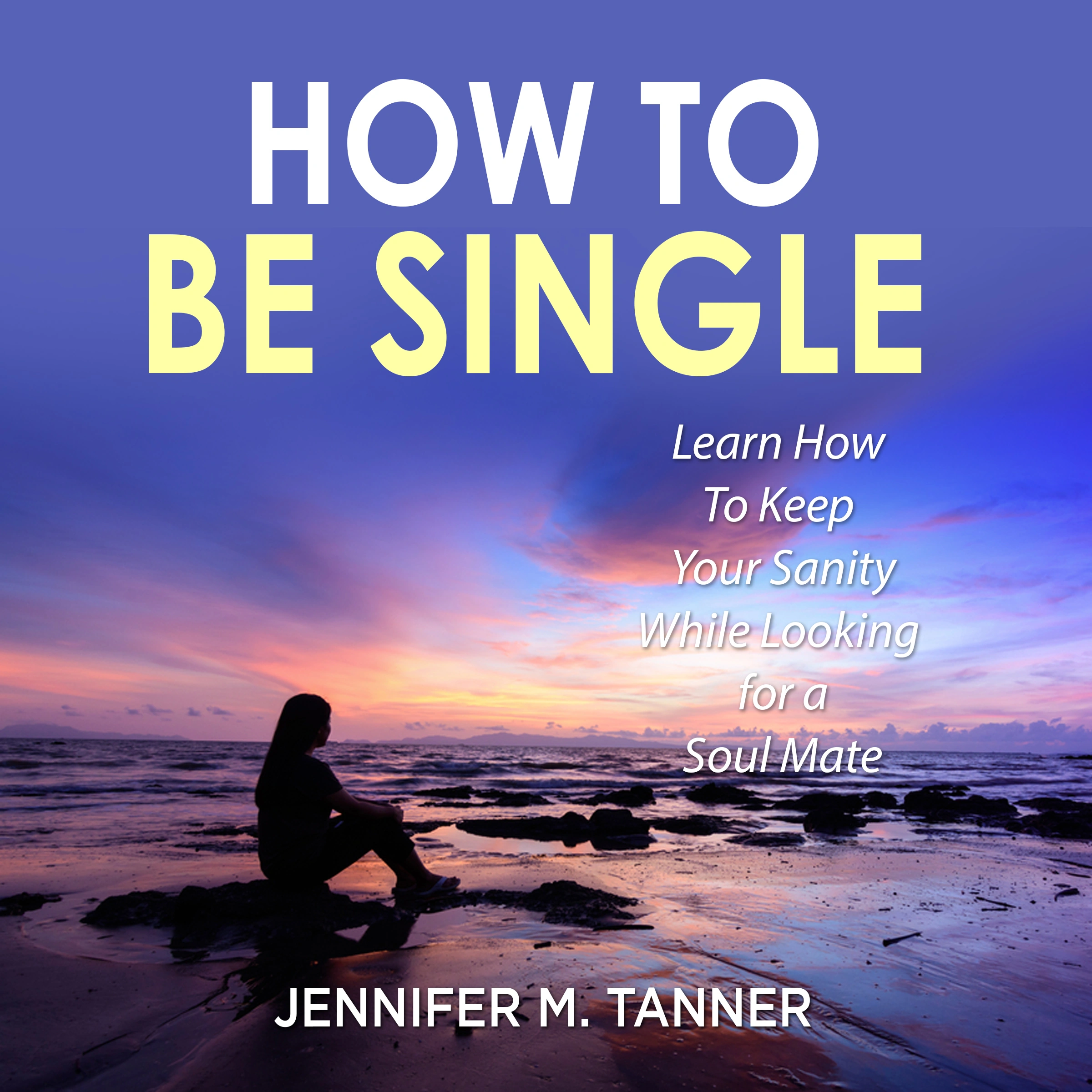 How to Be Single: Learn How To Keep Your Sanity While Looking for a Soul Mate by Jennifer M. Tanner