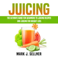 Juicing: The Ultimate Guide for Beginners to Juicing Recipes and Juicing for Weight Loss Audiobook by Mark J. Sellner