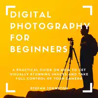 Digital Photography for Beginners: A Practical Guide on How to Get Visually Stunning Images and Take Full Control of Your Camera Audiobook by Stefan Johnston