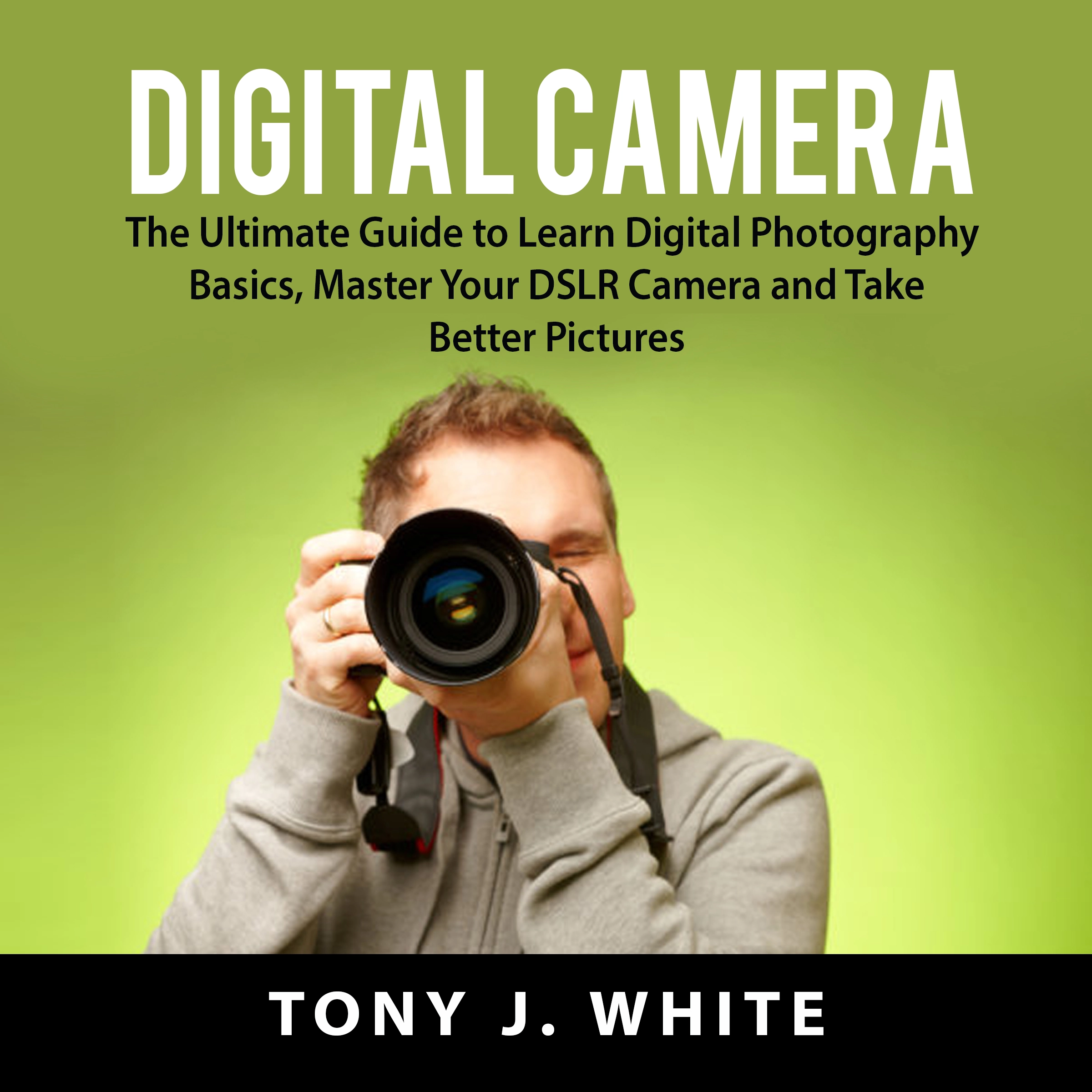 Digital Camera: The Ultimate Guide to Learn Digital Photography Basics, Master Your DSLR Camera and Take Better Pictures by Tony J. White