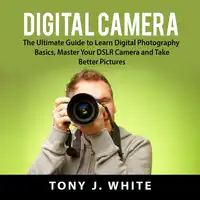 Digital Camera: The Ultimate Guide to Learn Digital Photography Basics, Master Your DSLR Camera and Take Better Pictures Audiobook by Tony J. White