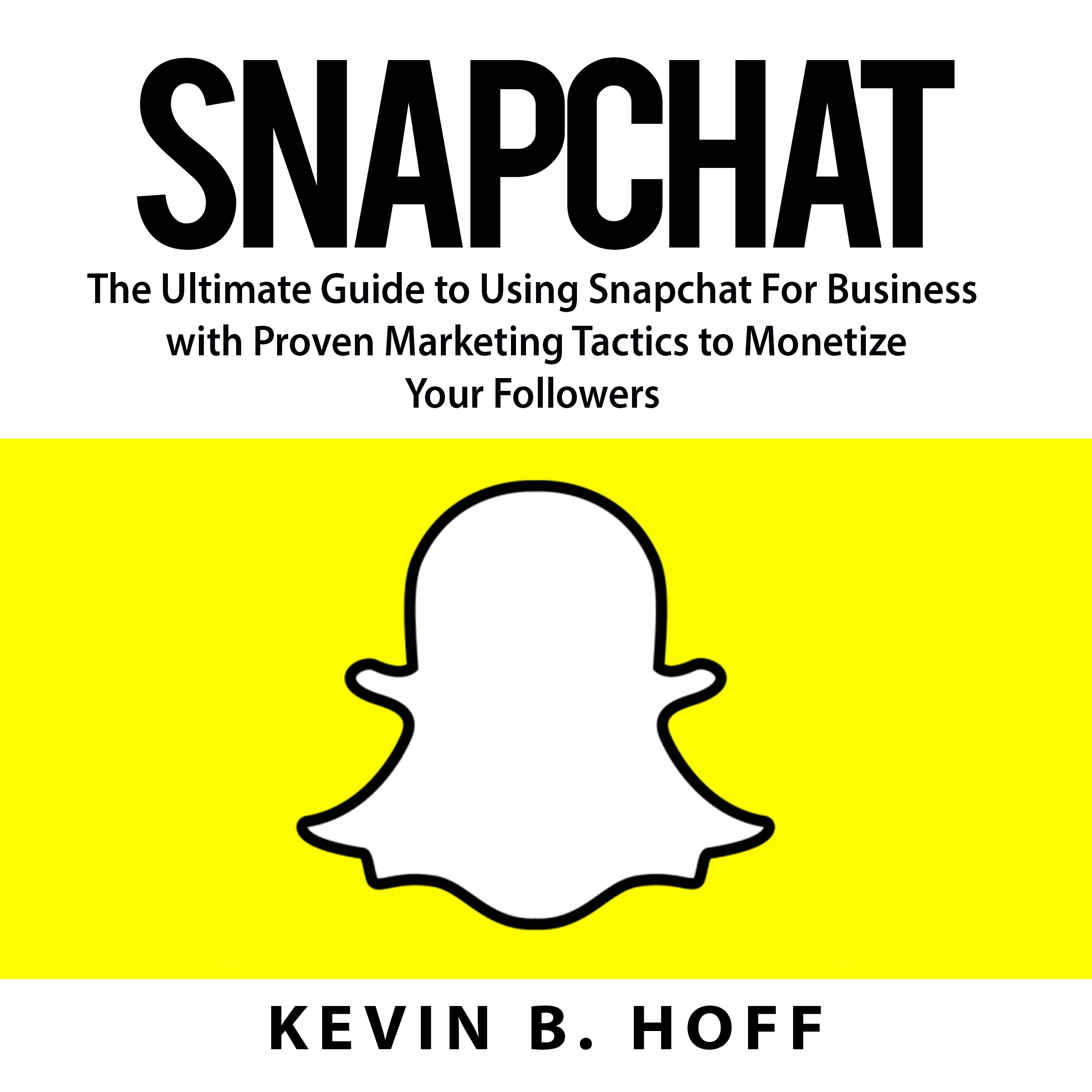 Snapchat: The Ultimate Guide to Using Snapchat For Business with Proven Marketing Tactics to Monetize Your Followers by Kevin B. Hoff