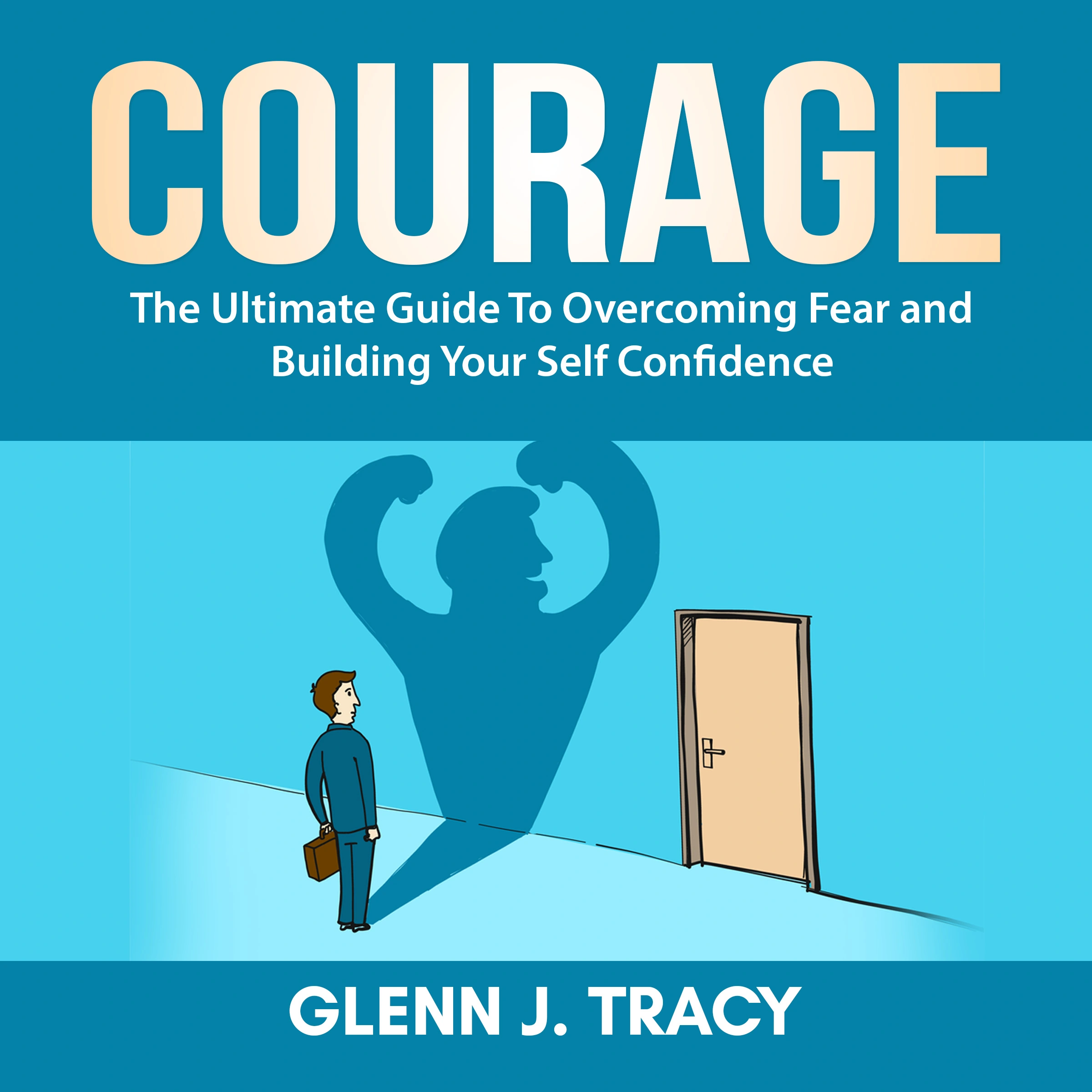 Courage: The Ultimate Guide To Overcoming Fear and Building Your Self Confidence by Glenn J. Tracy