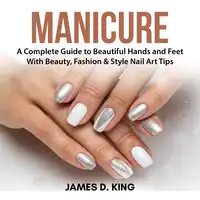 Manicure: A Complete Guide to Beautiful Hands and Feet With Beauty, Fashion & Style Nail Art Tips Audiobook by James D. King