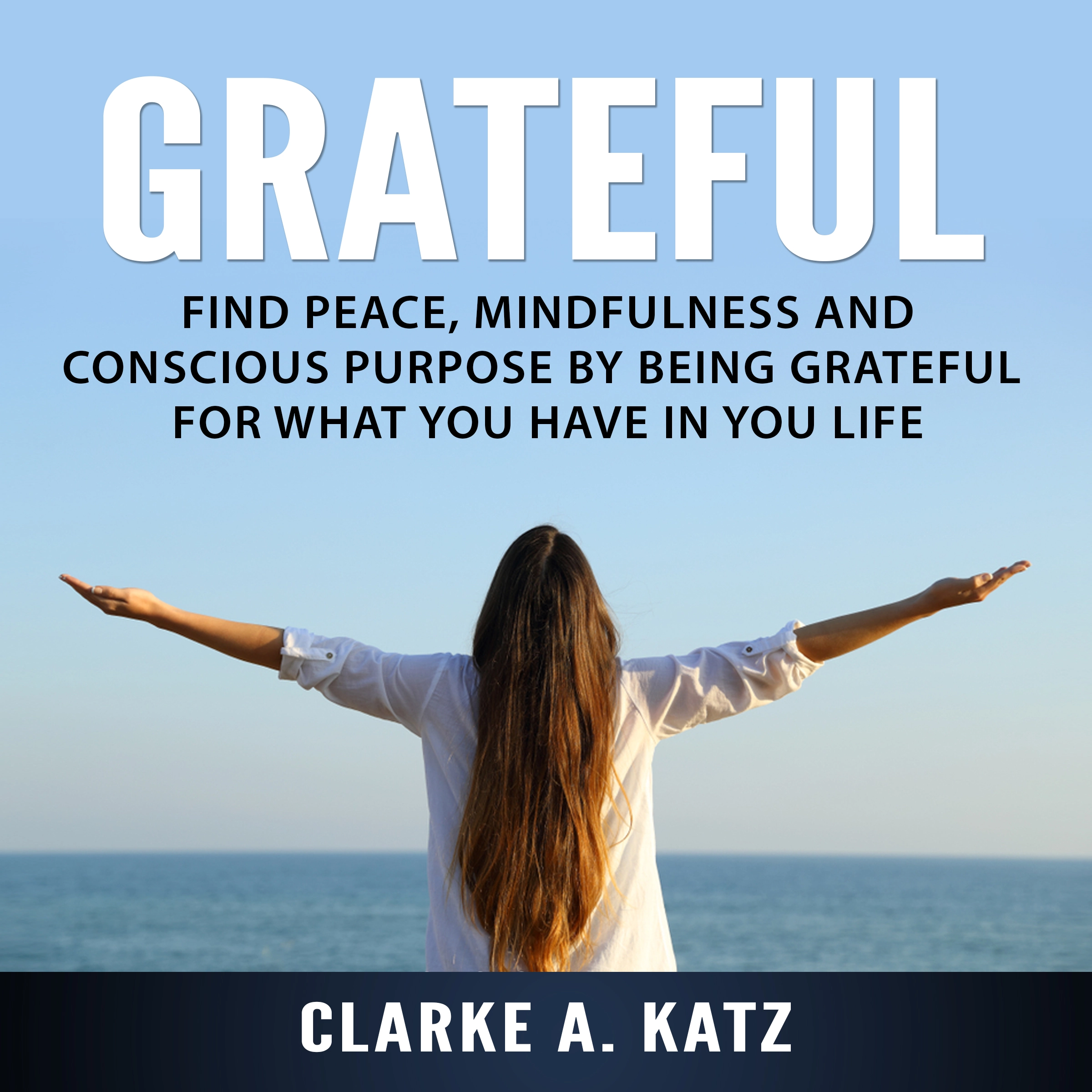 Grateful: Find Peace, Mindfulness and Conscious Purpose by Being Grateful For What You Have In You Life Audiobook by Clarke A. Katz