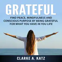 Grateful: Find Peace, Mindfulness and Conscious Purpose by Being Grateful For What You Have In You Life Audiobook by Clarke A. Katz