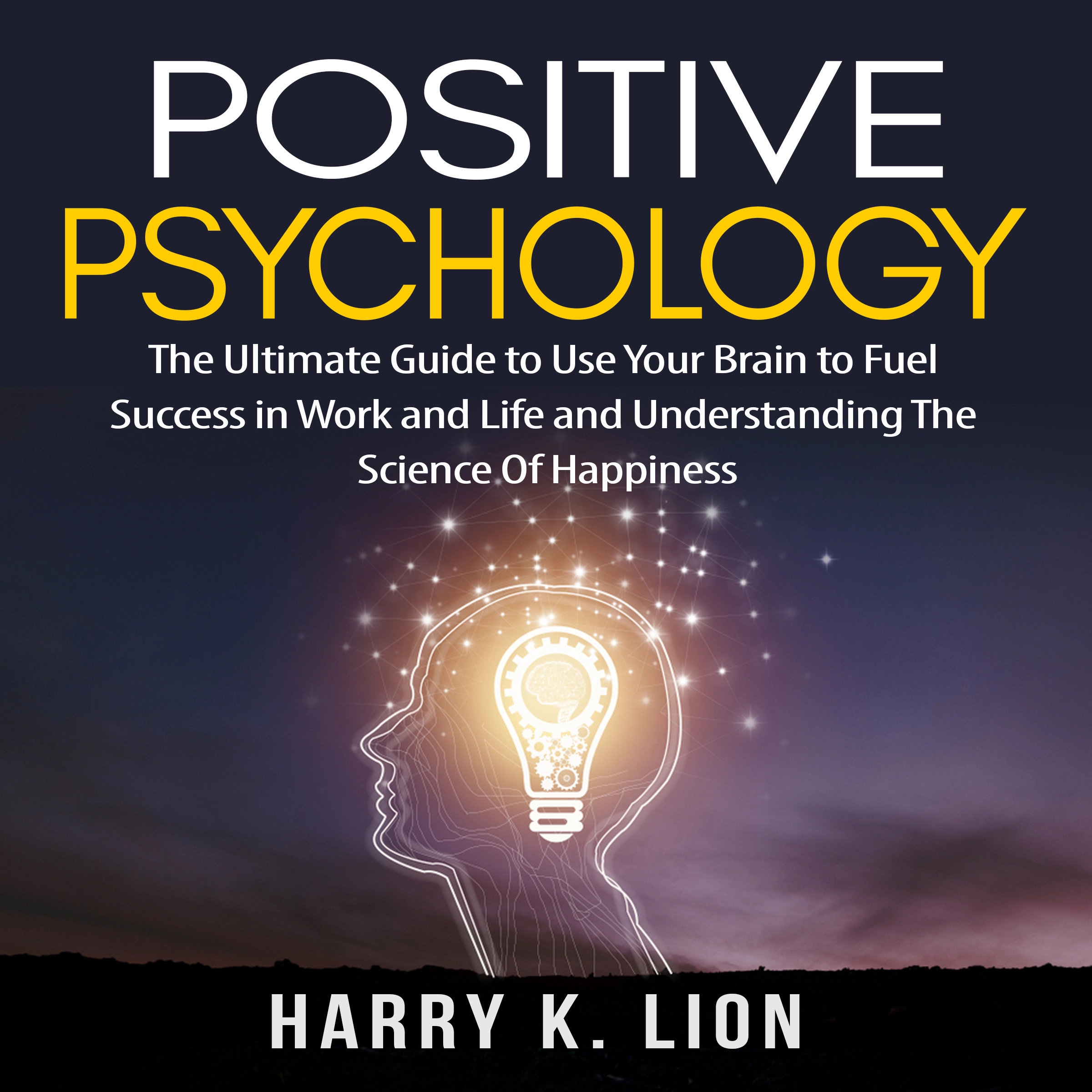 Positive Psychology: The Ultimate Guide to Use Your Brain to Fuel Success in Work and Life and Understanding The Science Of Happiness Audiobook by Harry K. Lion