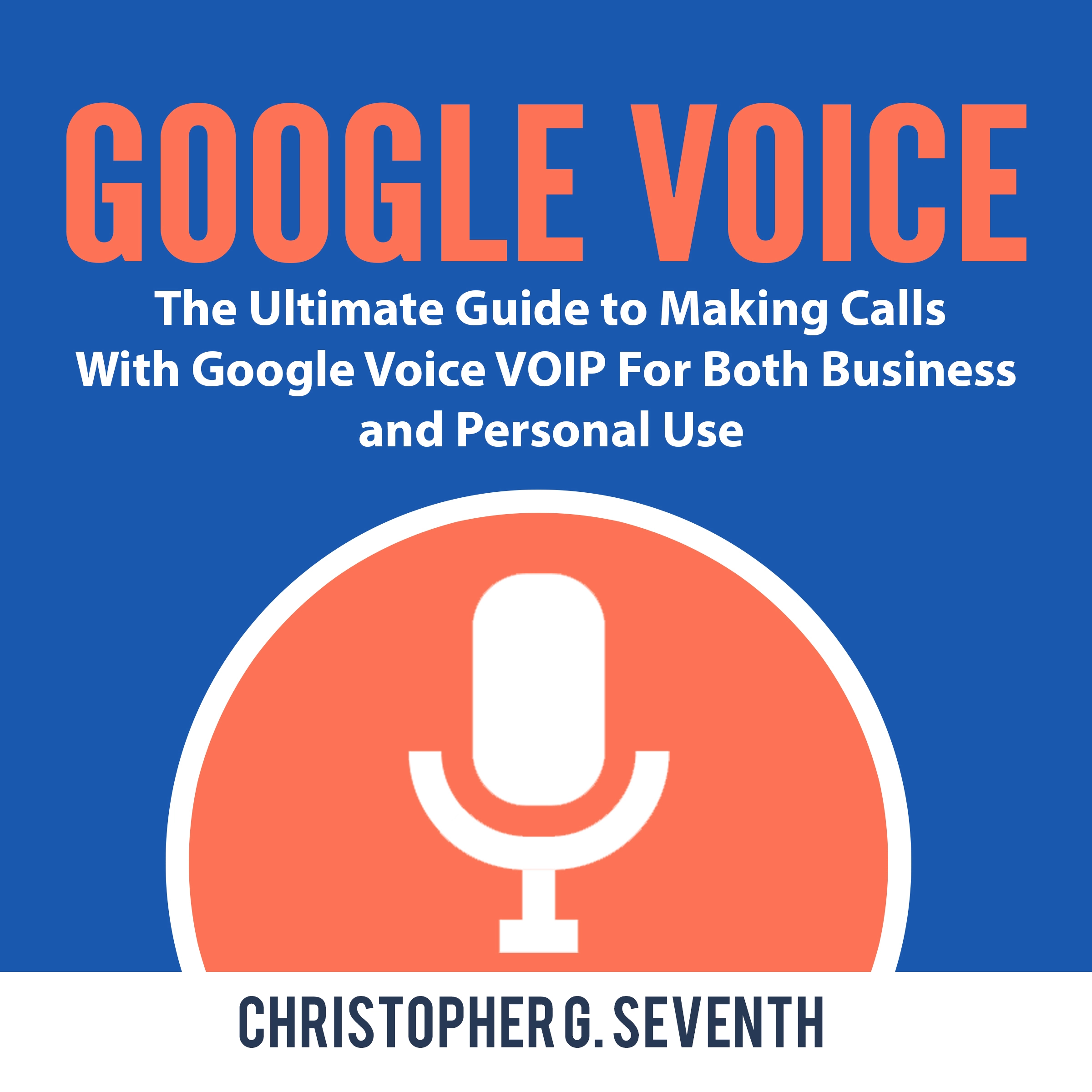 Google Voice: The Ultimate Guide to Making Calls With Google Voice VOIP For Both Business and Personal Use by Christopher G. Seventh