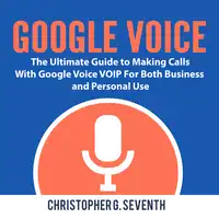 Google Voice: The Ultimate Guide to Making Calls With Google Voice VOIP For Both Business and Personal Use Audiobook by Christopher G. Seventh