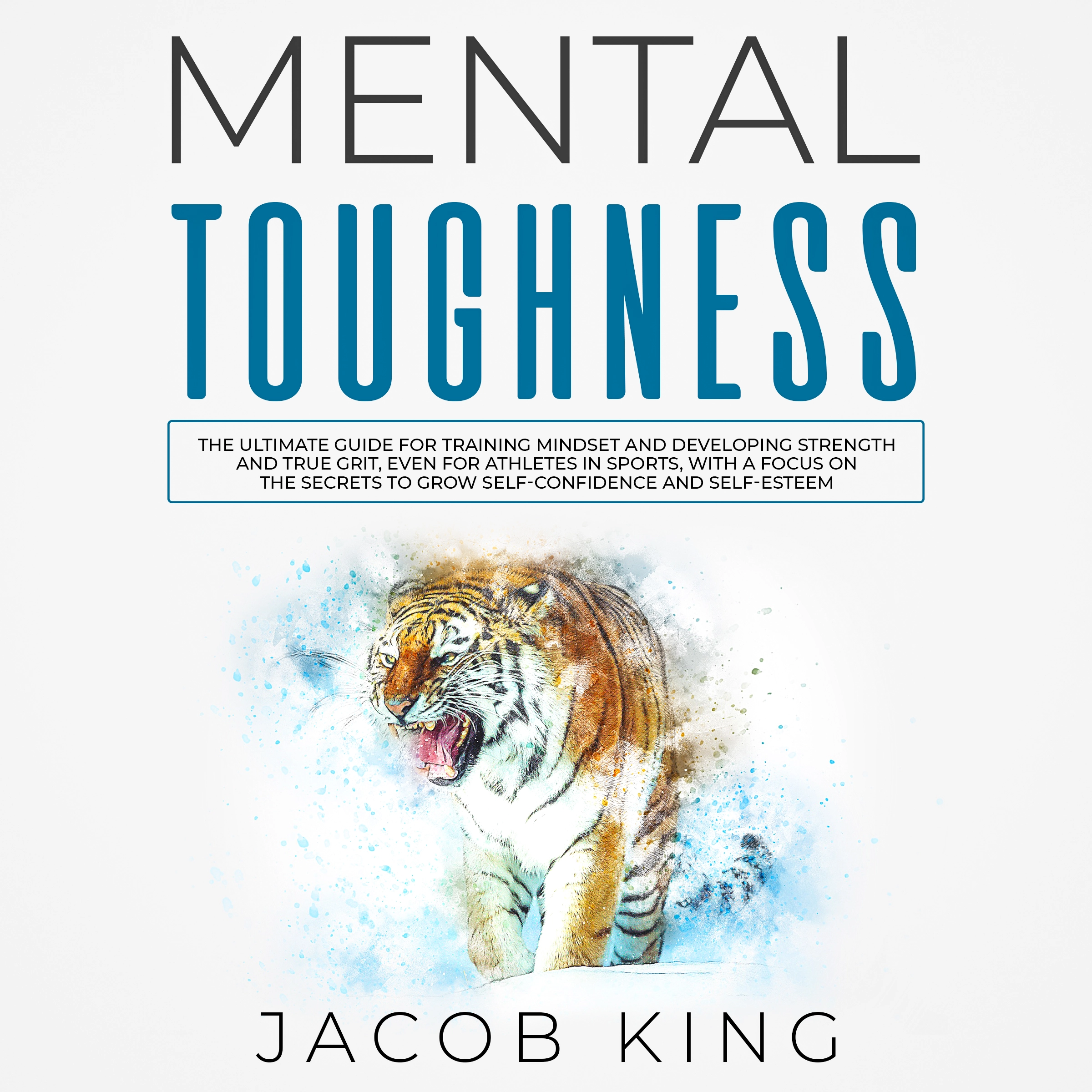 Mental Toughness: The Ultimate Guide for Training Mindset and Developing Strength and True Grit, Even for Athletes in Sports, With a Focus on the Secrets to Grow Self-Confidence and Self-Esteem by Jacob King