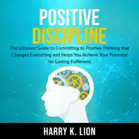 Positive Discipline: The Ultimate Guide to Committing to Positive Thinking that Changes Everything and Helps You Achieve Your Potential for Lasting Fulfillment Audiobook by Harry K. Lion