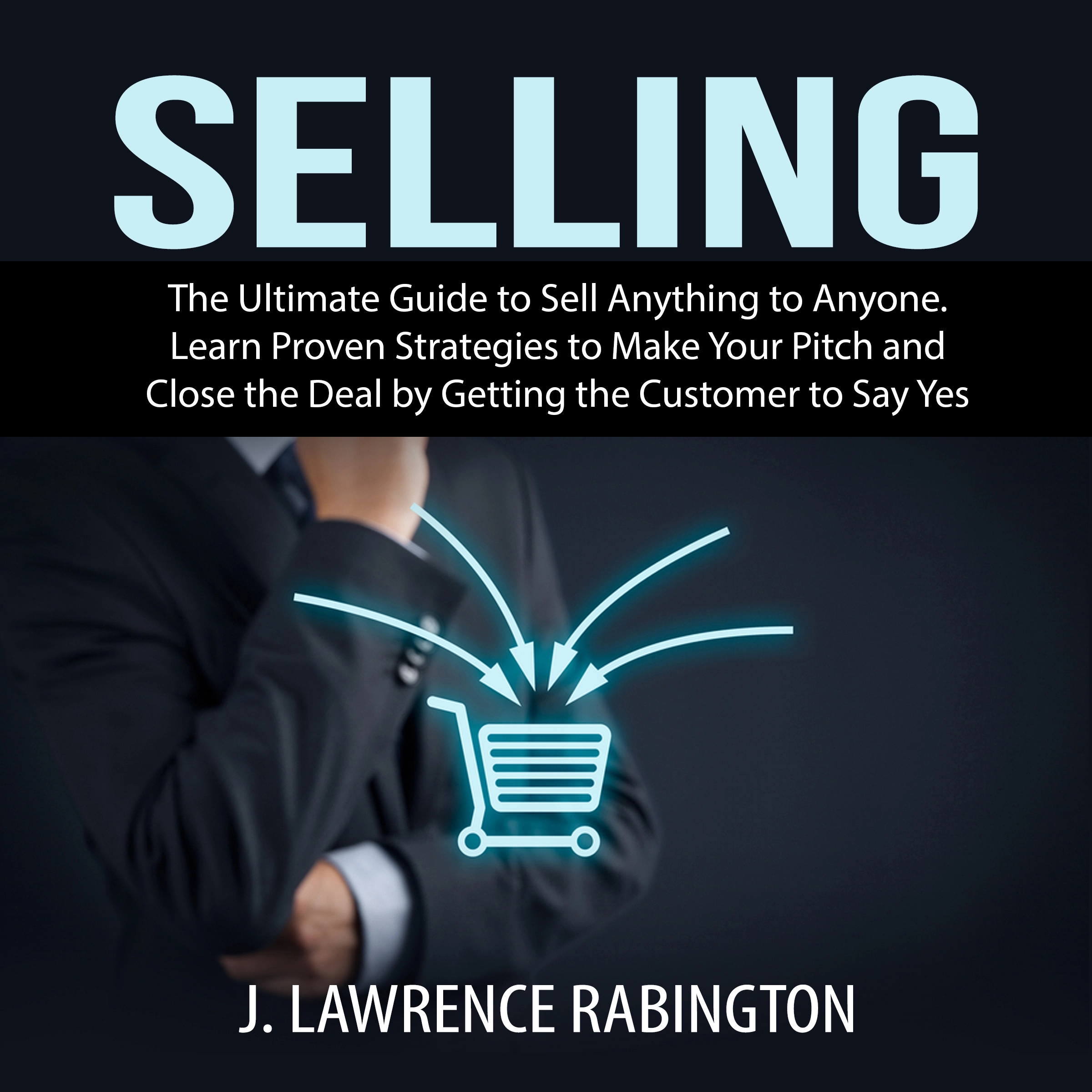 Selling: The Ultimate Guide to Sell Anything to Anyone. Learn Proven Strategies to Make Your Pitch and Close the Deal by Getting the Customer to Say Yes by J. Lawrence Rabington