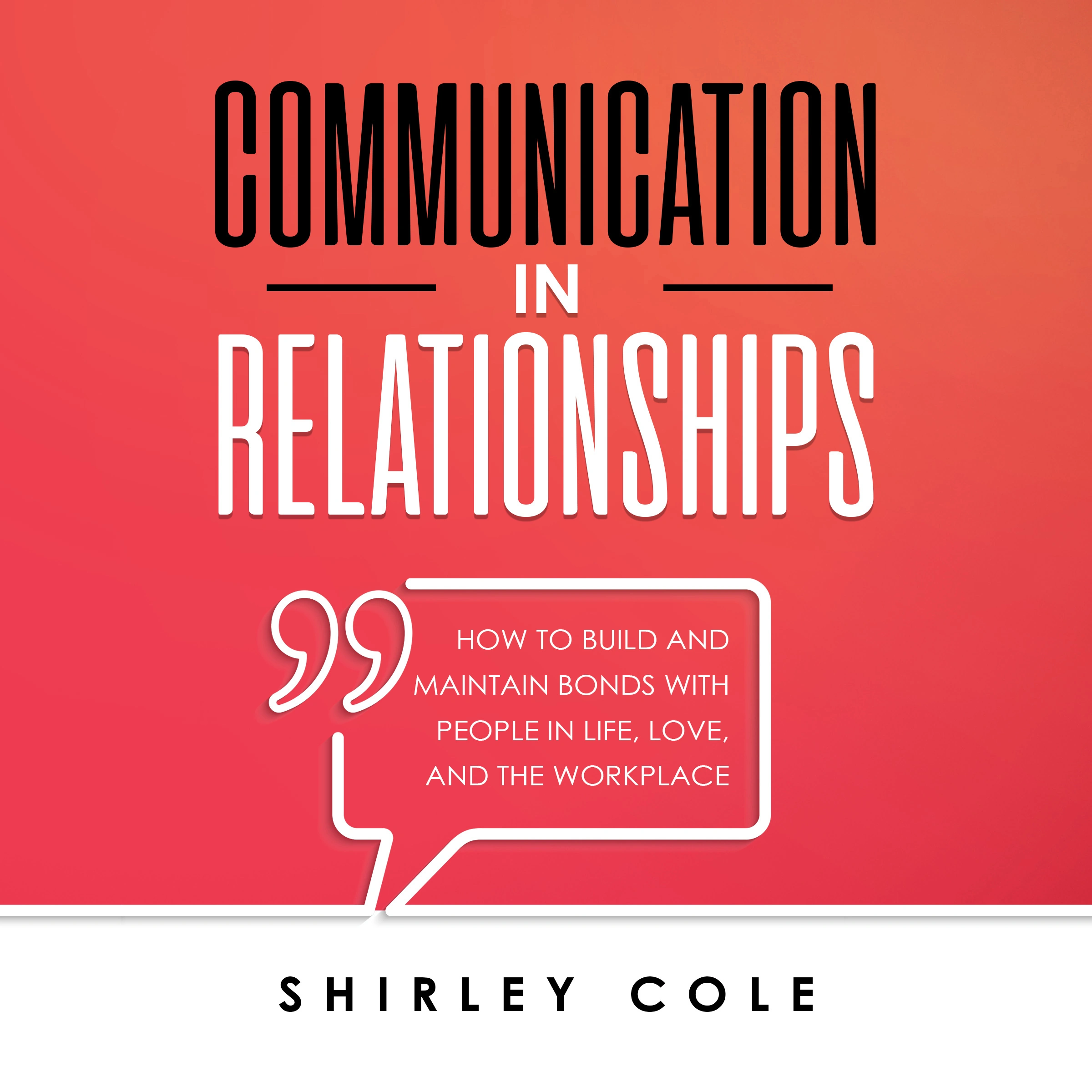 Communication In Relationships: How To Build And Maintain Bonds With People In Life, Love, And The Workplace by Shirley Cole